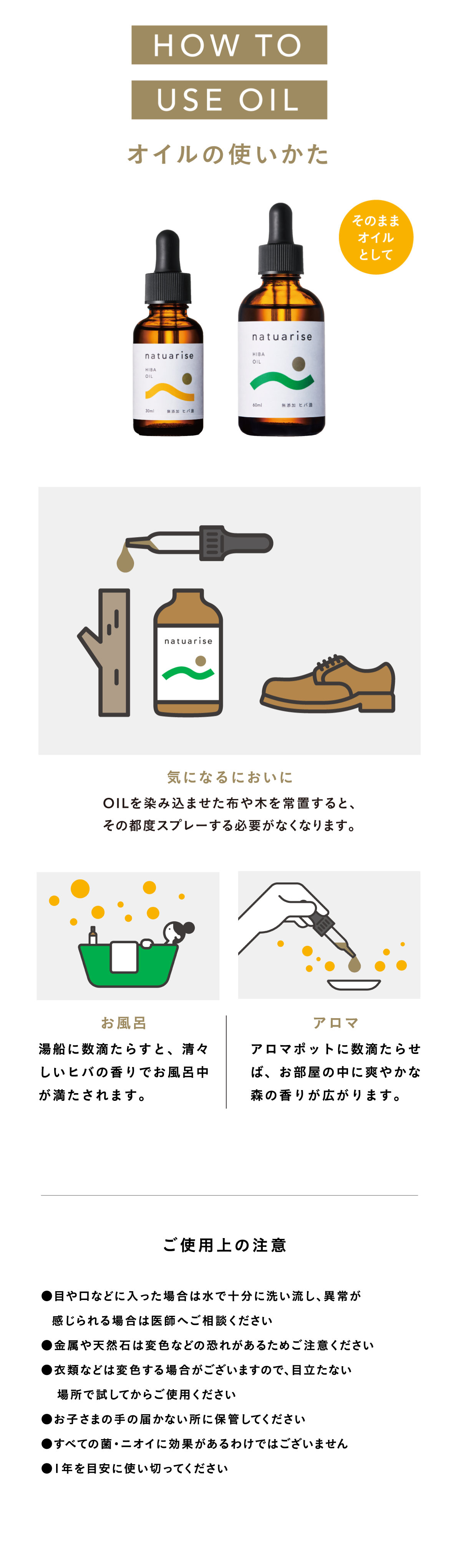 HOW TO USE OILオイルの使いかた 気になるニオイに|HIBA OIL(ヒバ精油)を染み込ませた布や木を常置すると、その都度スプレーする必要がなくなります。お風呂|湯船に数滴たらすと、すがすがしいヒバの香りでお風呂中が満たされます。アロマ|アロマポットに数滴たらせば、お部屋のなかに爽やかな森の香りが広がります。ご使用上の注意 ご使用上の注意 ●目や口などに入った場合は水で十分に洗い流し、異常が感じられる場合は医師へご相談ください●金属や天然石は変色などの恐れがあるためご注意ください●衣類などは変色する場合がございますので、目立たない場所で試してからご使用ください●お子さまの手の届かない所に保管してください●すべての菌・ニオイい効果があるわけではございません●1年を目安に使い切ってください